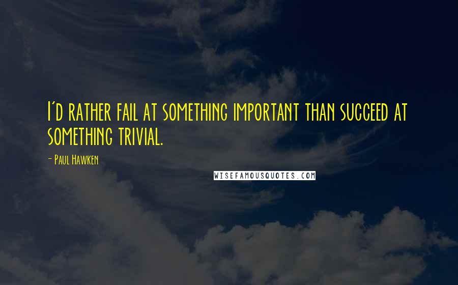 Paul Hawken Quotes: I'd rather fail at something important than succeed at something trivial.