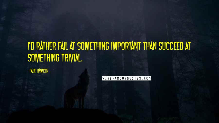 Paul Hawken Quotes: I'd rather fail at something important than succeed at something trivial.