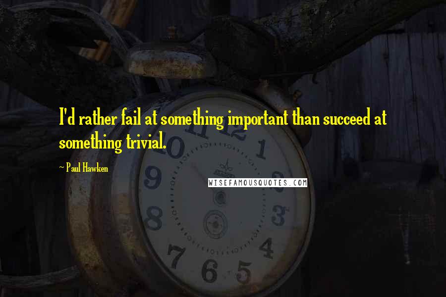 Paul Hawken Quotes: I'd rather fail at something important than succeed at something trivial.