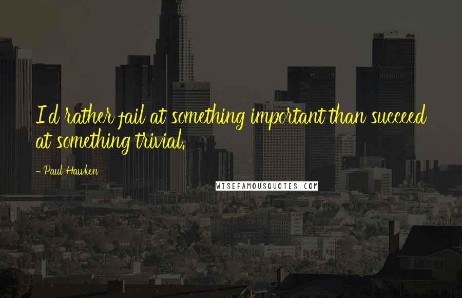 Paul Hawken Quotes: I'd rather fail at something important than succeed at something trivial.