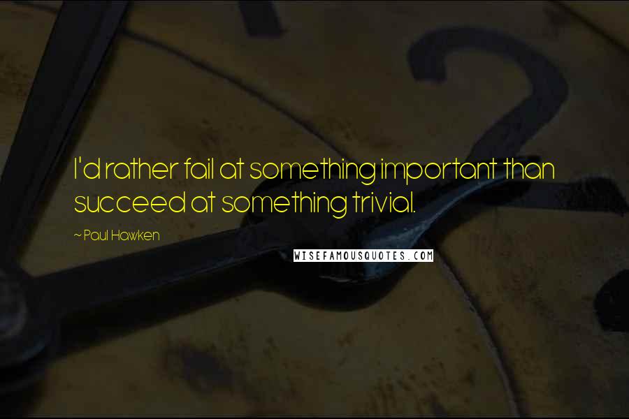 Paul Hawken Quotes: I'd rather fail at something important than succeed at something trivial.