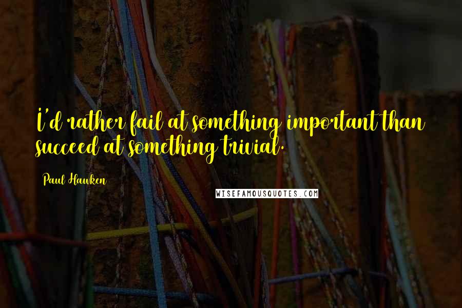 Paul Hawken Quotes: I'd rather fail at something important than succeed at something trivial.