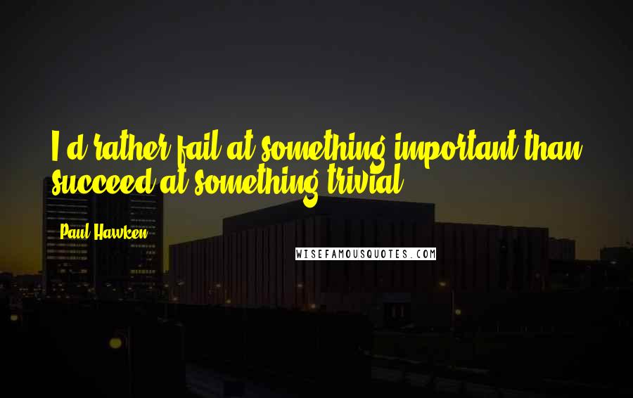 Paul Hawken Quotes: I'd rather fail at something important than succeed at something trivial.