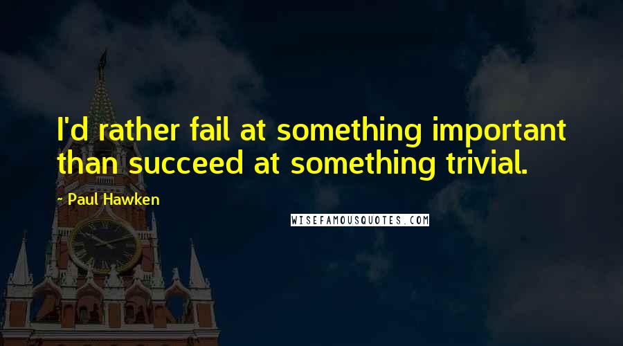 Paul Hawken Quotes: I'd rather fail at something important than succeed at something trivial.