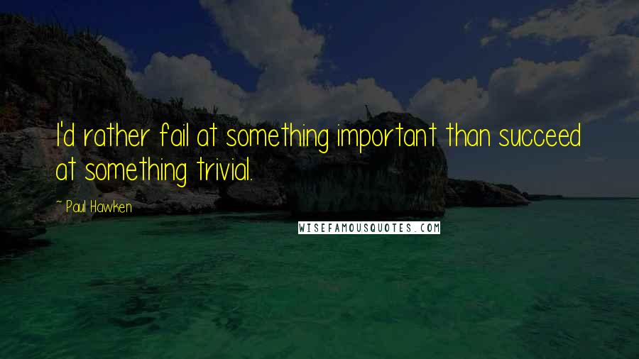 Paul Hawken Quotes: I'd rather fail at something important than succeed at something trivial.