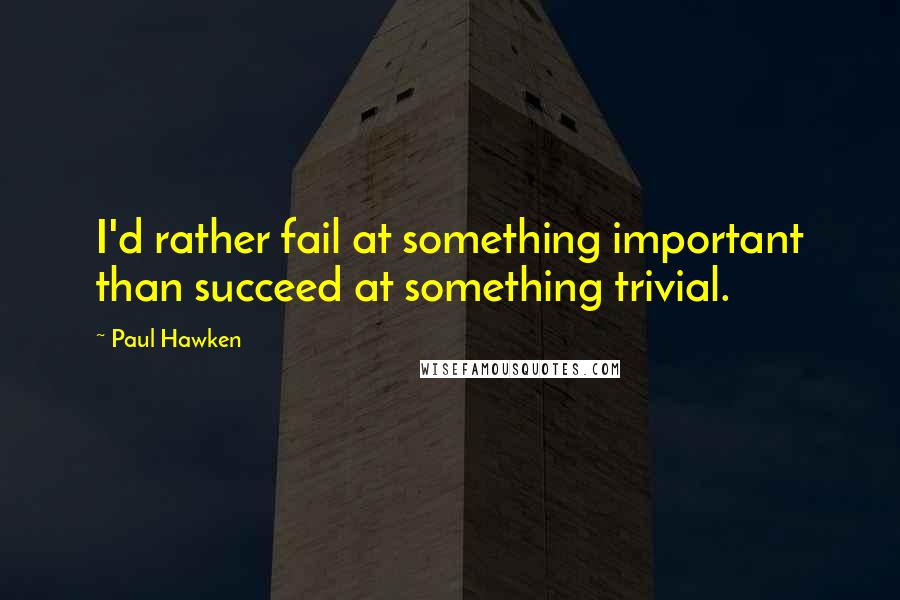 Paul Hawken Quotes: I'd rather fail at something important than succeed at something trivial.