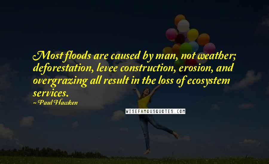 Paul Hawken Quotes: Most floods are caused by man, not weather; deforestation, levee construction, erosion, and overgrazing all result in the loss of ecosystem services.