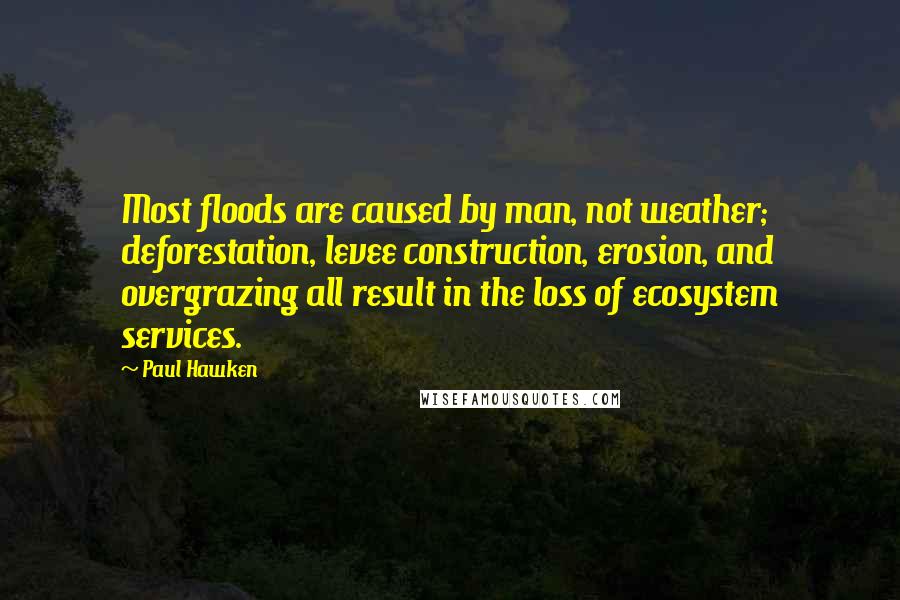 Paul Hawken Quotes: Most floods are caused by man, not weather; deforestation, levee construction, erosion, and overgrazing all result in the loss of ecosystem services.