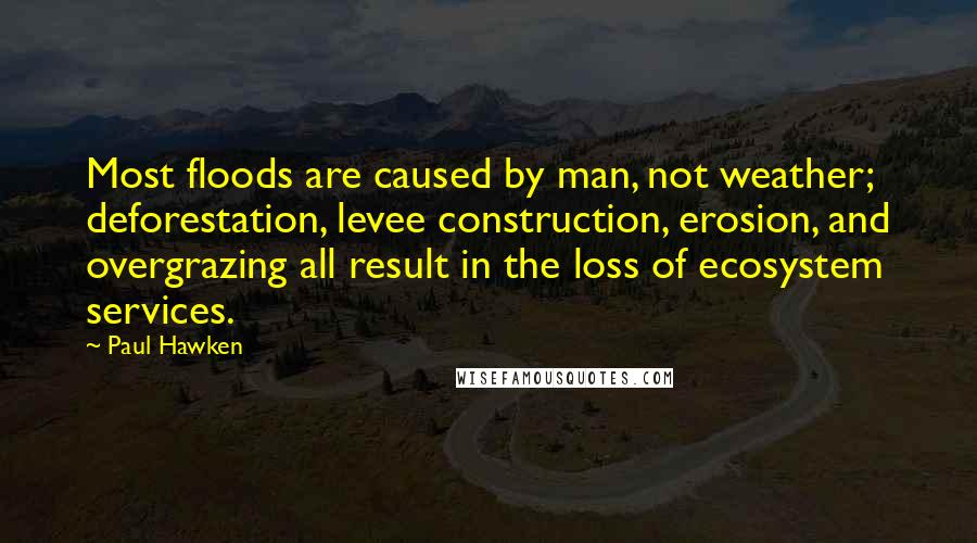 Paul Hawken Quotes: Most floods are caused by man, not weather; deforestation, levee construction, erosion, and overgrazing all result in the loss of ecosystem services.