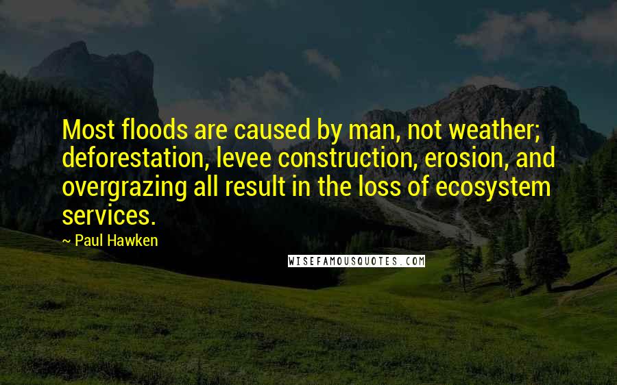 Paul Hawken Quotes: Most floods are caused by man, not weather; deforestation, levee construction, erosion, and overgrazing all result in the loss of ecosystem services.