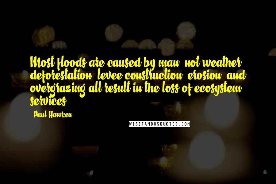 Paul Hawken Quotes: Most floods are caused by man, not weather; deforestation, levee construction, erosion, and overgrazing all result in the loss of ecosystem services.