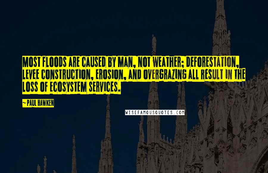 Paul Hawken Quotes: Most floods are caused by man, not weather; deforestation, levee construction, erosion, and overgrazing all result in the loss of ecosystem services.