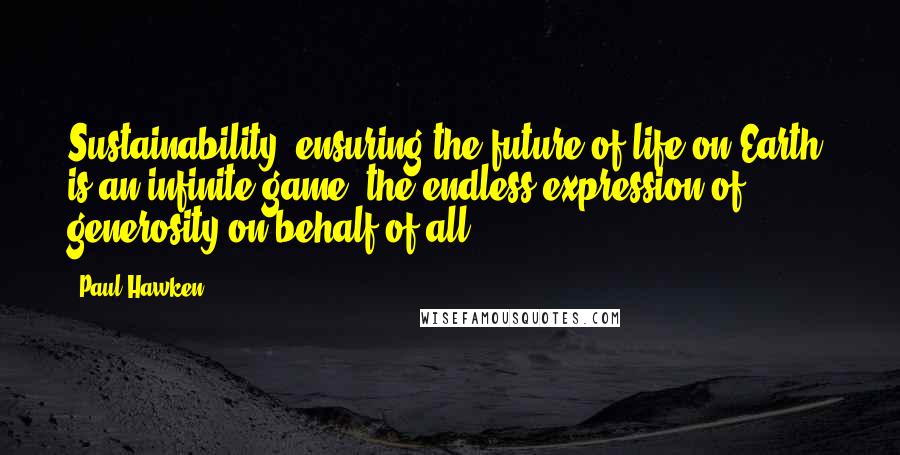 Paul Hawken Quotes: Sustainability, ensuring the future of life on Earth, is an infinite game, the endless expression of generosity on behalf of all.