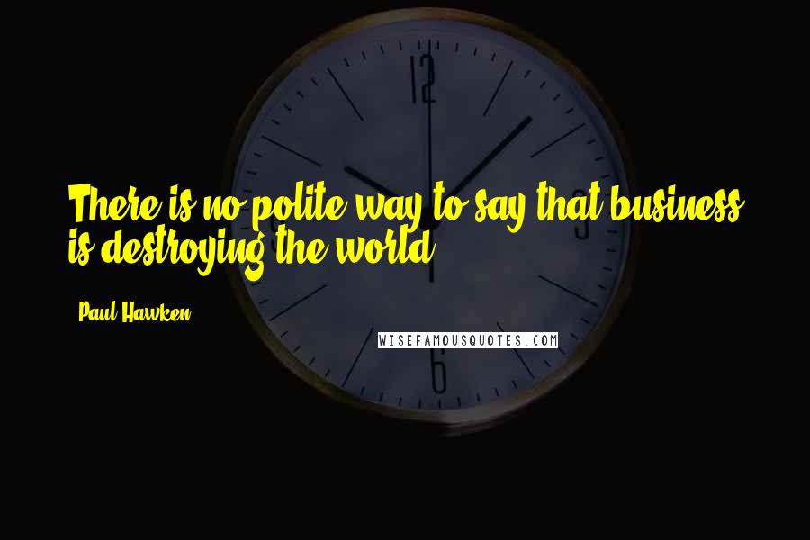 Paul Hawken Quotes: There is no polite way to say that business is destroying the world.