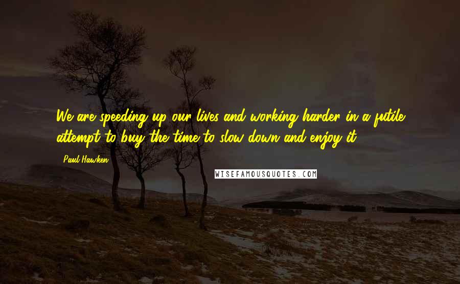 Paul Hawken Quotes: We are speeding up our lives and working harder in a futile attempt to buy the time to slow down and enjoy it.