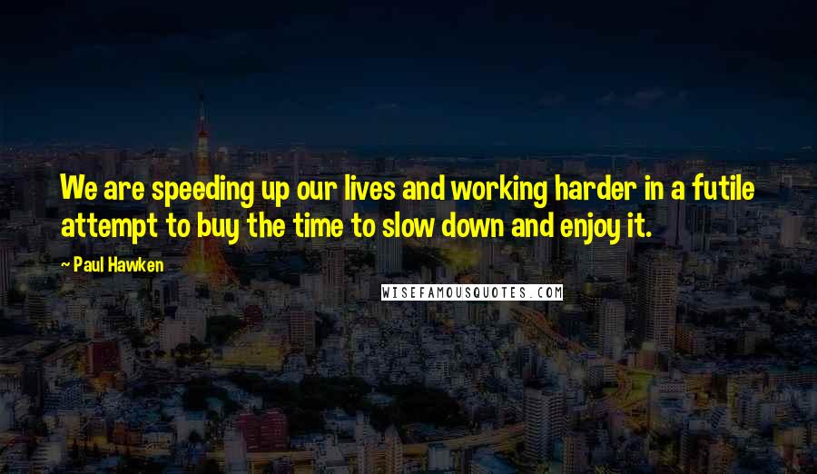 Paul Hawken Quotes: We are speeding up our lives and working harder in a futile attempt to buy the time to slow down and enjoy it.