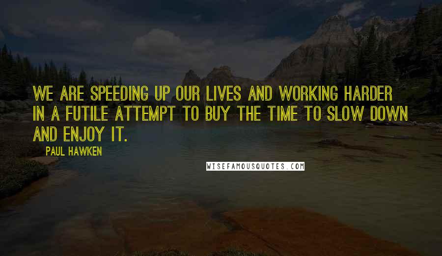 Paul Hawken Quotes: We are speeding up our lives and working harder in a futile attempt to buy the time to slow down and enjoy it.