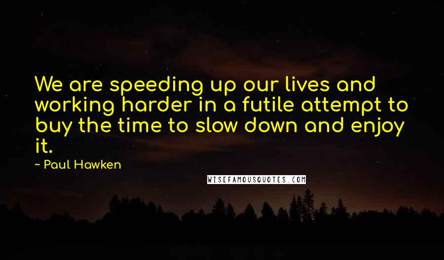 Paul Hawken Quotes: We are speeding up our lives and working harder in a futile attempt to buy the time to slow down and enjoy it.
