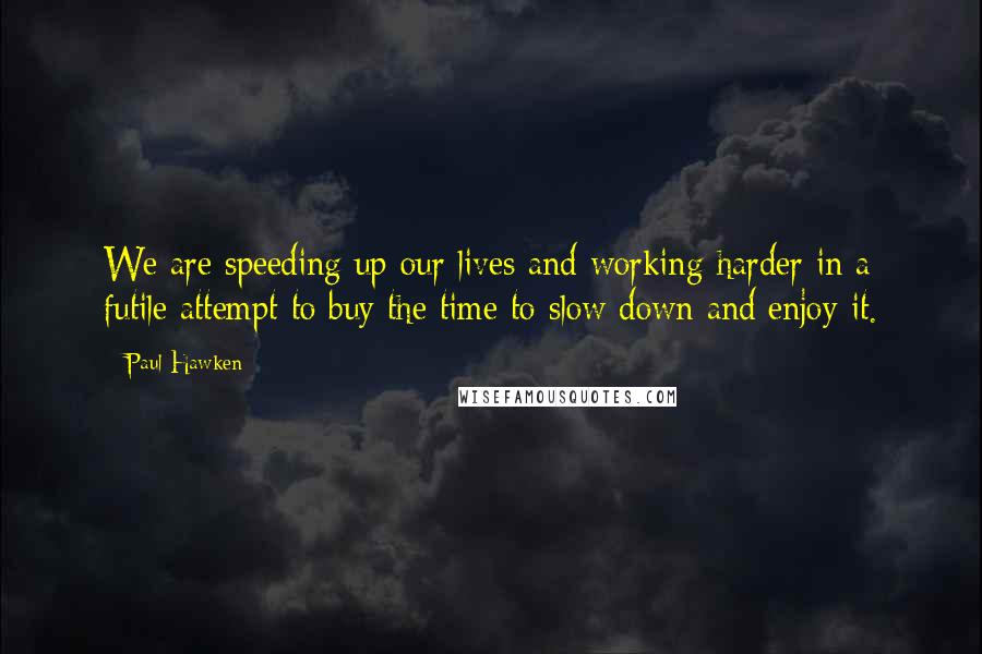 Paul Hawken Quotes: We are speeding up our lives and working harder in a futile attempt to buy the time to slow down and enjoy it.