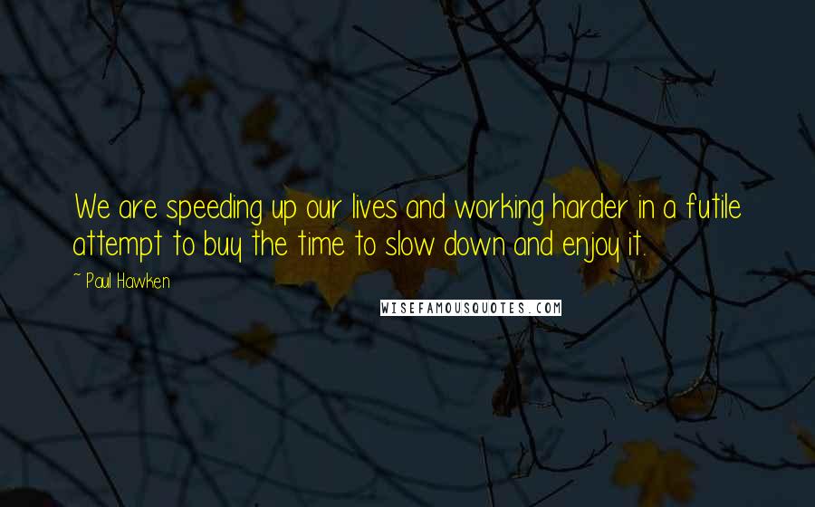 Paul Hawken Quotes: We are speeding up our lives and working harder in a futile attempt to buy the time to slow down and enjoy it.