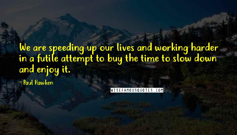 Paul Hawken Quotes: We are speeding up our lives and working harder in a futile attempt to buy the time to slow down and enjoy it.