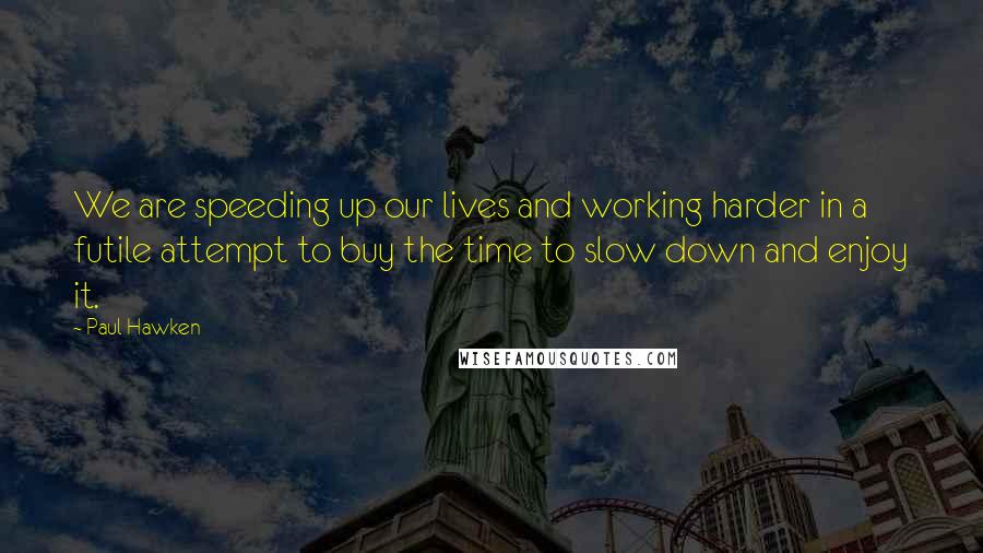 Paul Hawken Quotes: We are speeding up our lives and working harder in a futile attempt to buy the time to slow down and enjoy it.