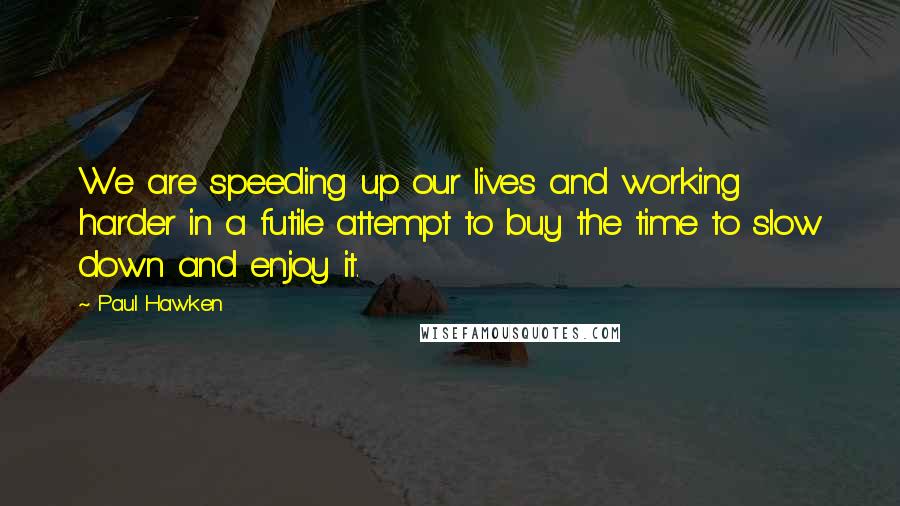 Paul Hawken Quotes: We are speeding up our lives and working harder in a futile attempt to buy the time to slow down and enjoy it.