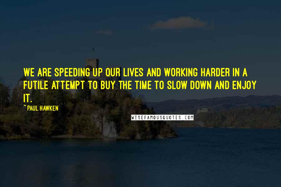 Paul Hawken Quotes: We are speeding up our lives and working harder in a futile attempt to buy the time to slow down and enjoy it.