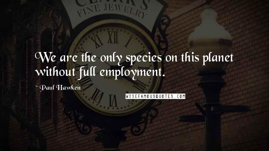Paul Hawken Quotes: We are the only species on this planet without full employment.