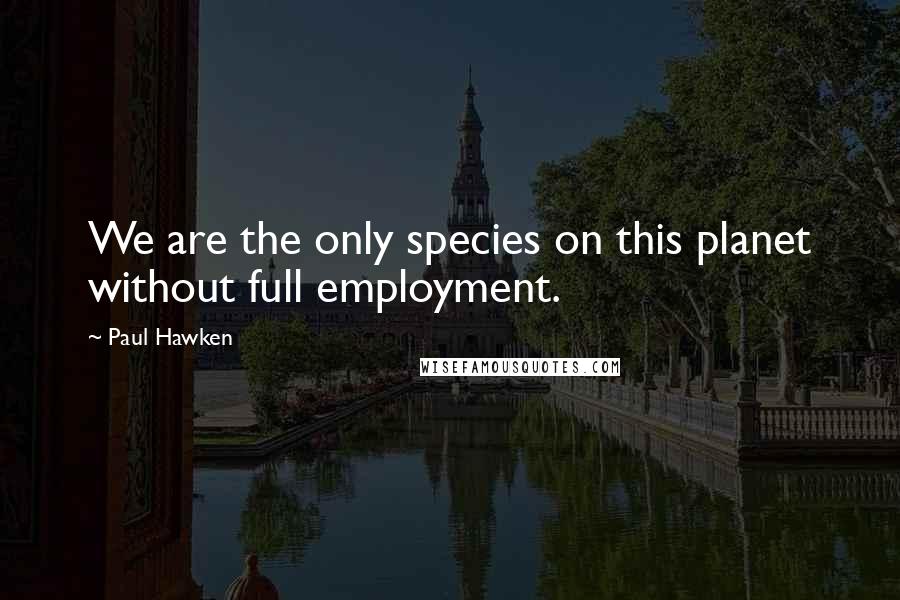 Paul Hawken Quotes: We are the only species on this planet without full employment.