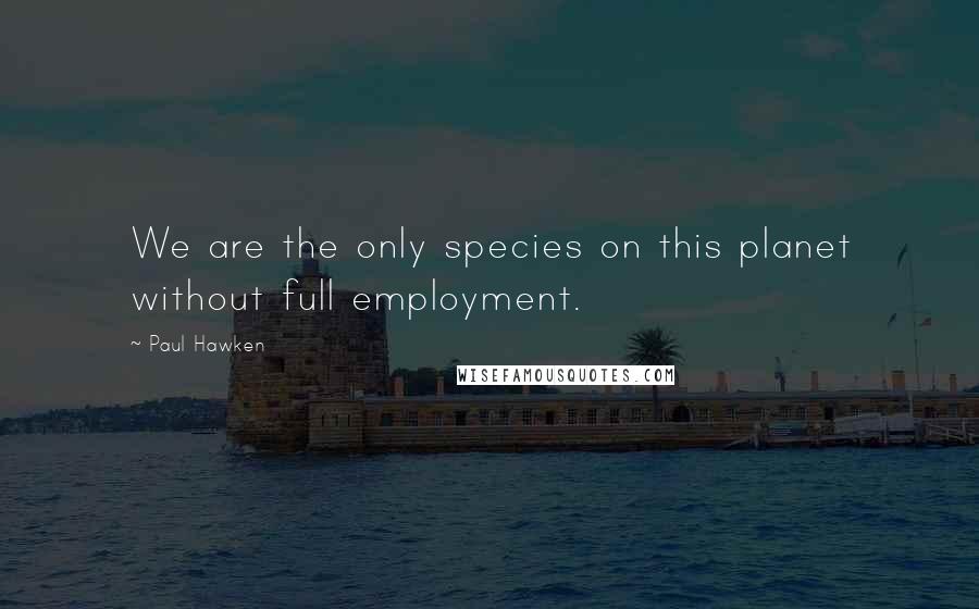 Paul Hawken Quotes: We are the only species on this planet without full employment.