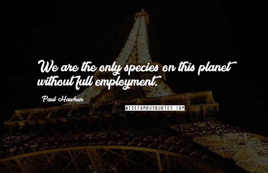 Paul Hawken Quotes: We are the only species on this planet without full employment.