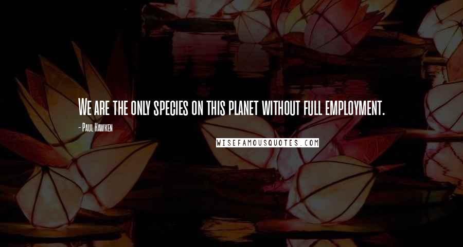 Paul Hawken Quotes: We are the only species on this planet without full employment.