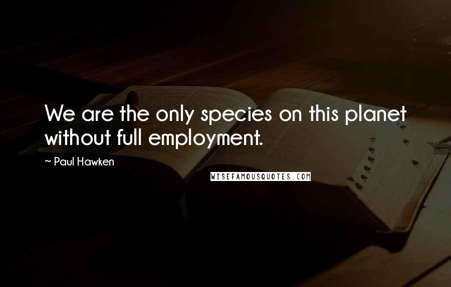 Paul Hawken Quotes: We are the only species on this planet without full employment.