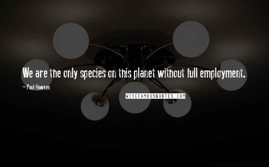 Paul Hawken Quotes: We are the only species on this planet without full employment.