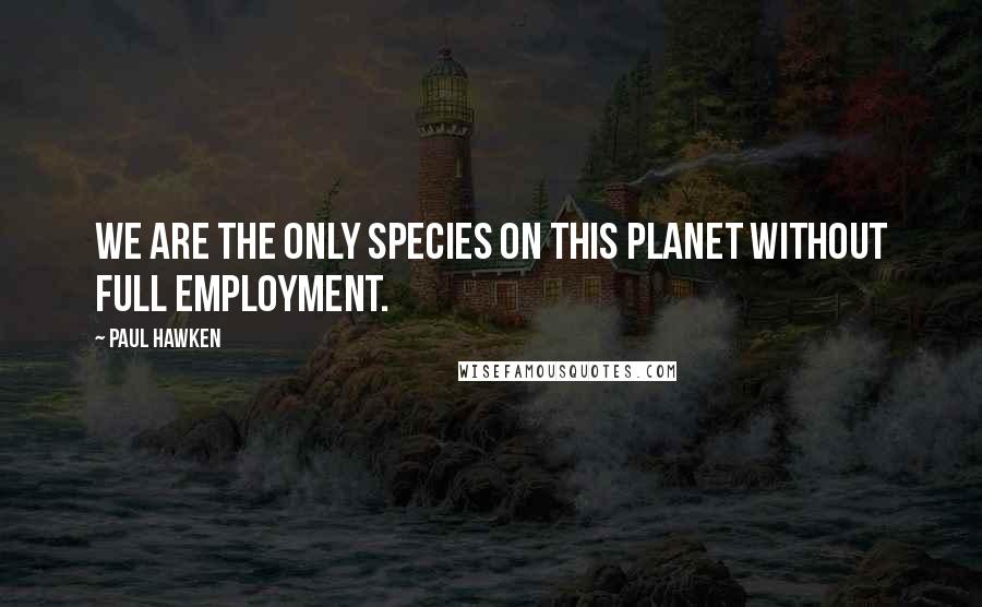 Paul Hawken Quotes: We are the only species on this planet without full employment.
