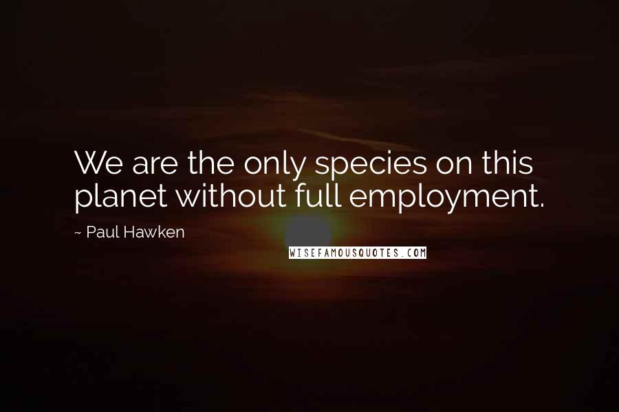 Paul Hawken Quotes: We are the only species on this planet without full employment.