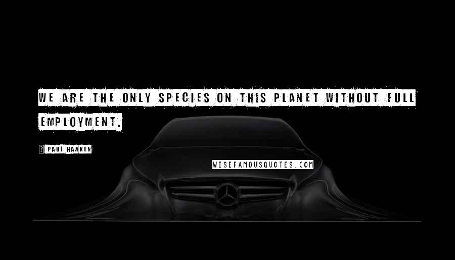 Paul Hawken Quotes: We are the only species on this planet without full employment.