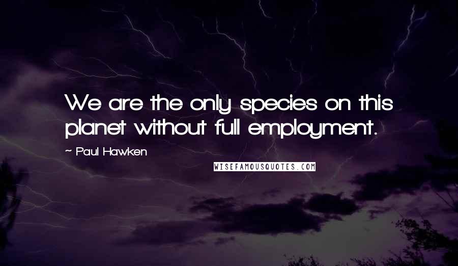 Paul Hawken Quotes: We are the only species on this planet without full employment.