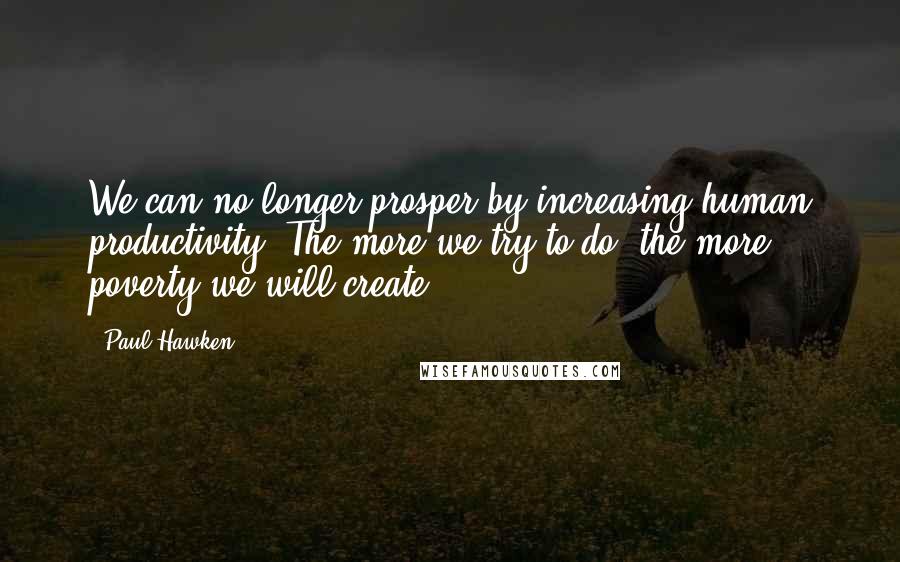 Paul Hawken Quotes: We can no longer prosper by increasing human productivity. The more we try to do, the more poverty we will create.