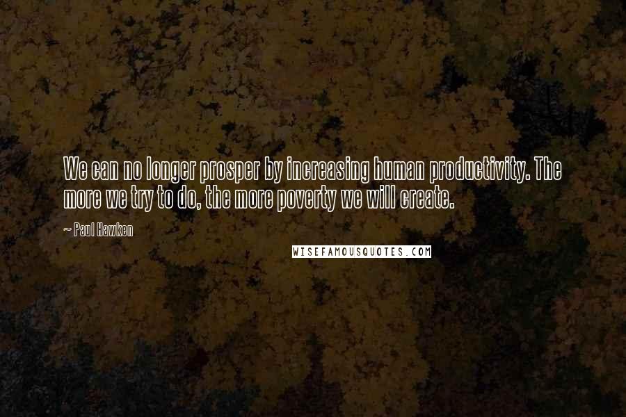 Paul Hawken Quotes: We can no longer prosper by increasing human productivity. The more we try to do, the more poverty we will create.