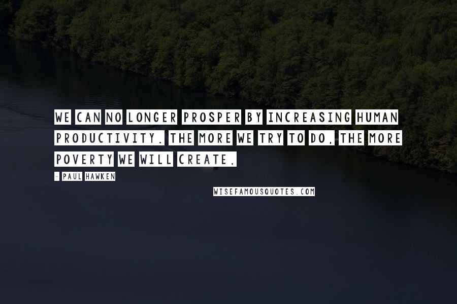 Paul Hawken Quotes: We can no longer prosper by increasing human productivity. The more we try to do, the more poverty we will create.