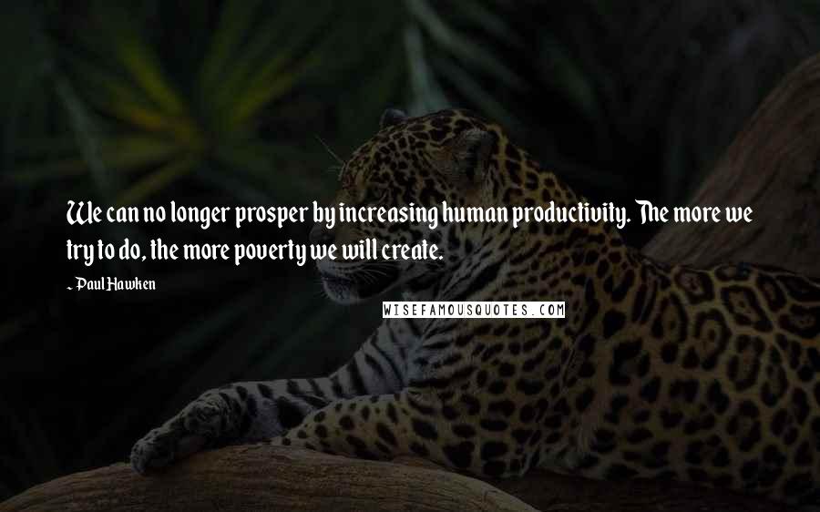 Paul Hawken Quotes: We can no longer prosper by increasing human productivity. The more we try to do, the more poverty we will create.