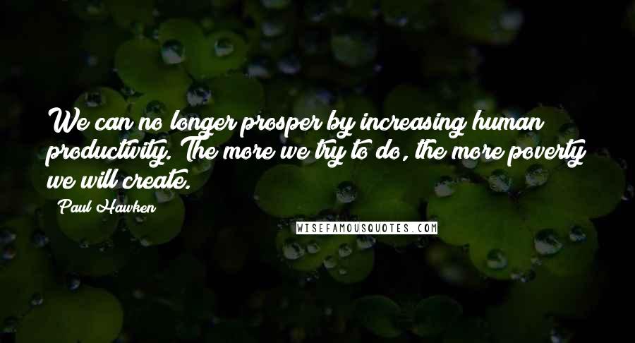 Paul Hawken Quotes: We can no longer prosper by increasing human productivity. The more we try to do, the more poverty we will create.