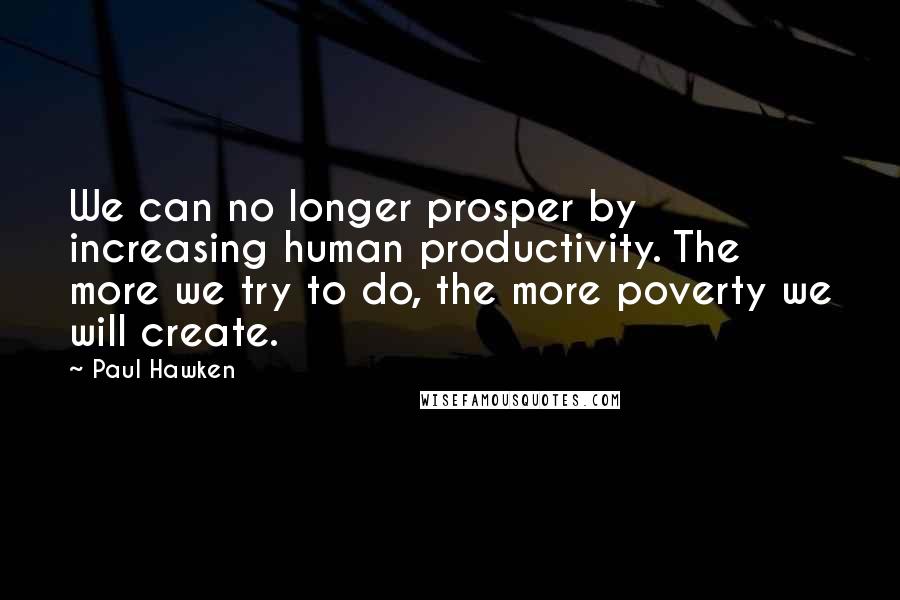 Paul Hawken Quotes: We can no longer prosper by increasing human productivity. The more we try to do, the more poverty we will create.