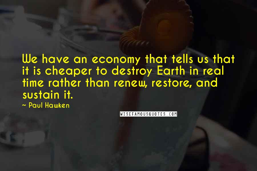 Paul Hawken Quotes: We have an economy that tells us that it is cheaper to destroy Earth in real time rather than renew, restore, and sustain it.