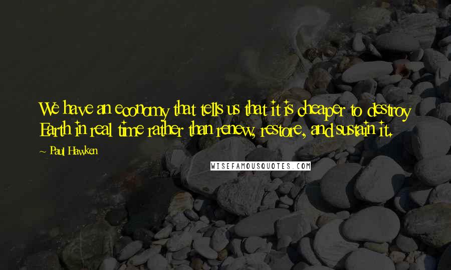 Paul Hawken Quotes: We have an economy that tells us that it is cheaper to destroy Earth in real time rather than renew, restore, and sustain it.