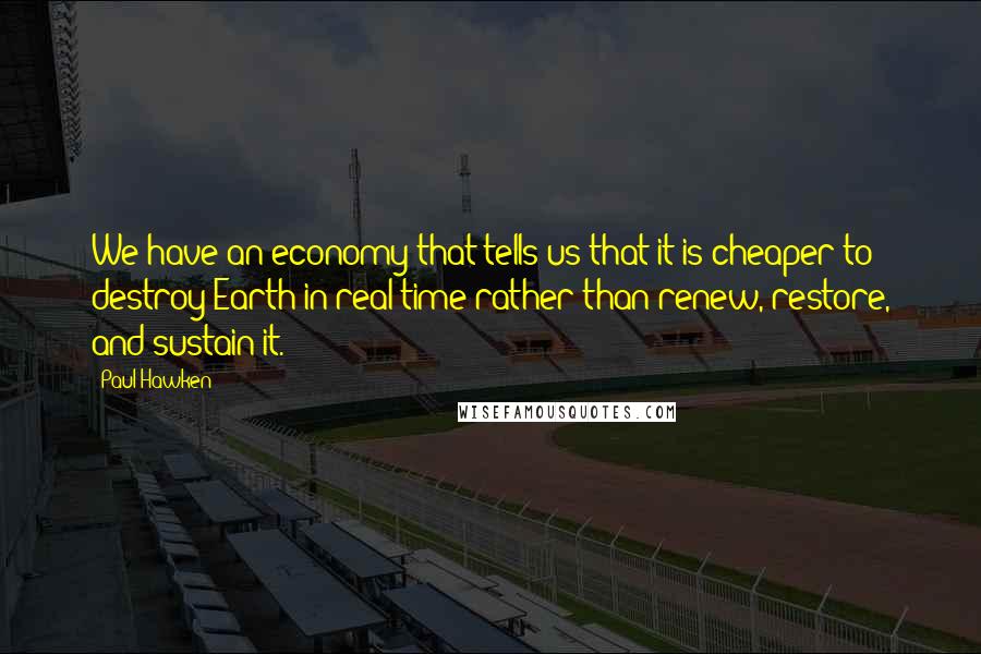 Paul Hawken Quotes: We have an economy that tells us that it is cheaper to destroy Earth in real time rather than renew, restore, and sustain it.