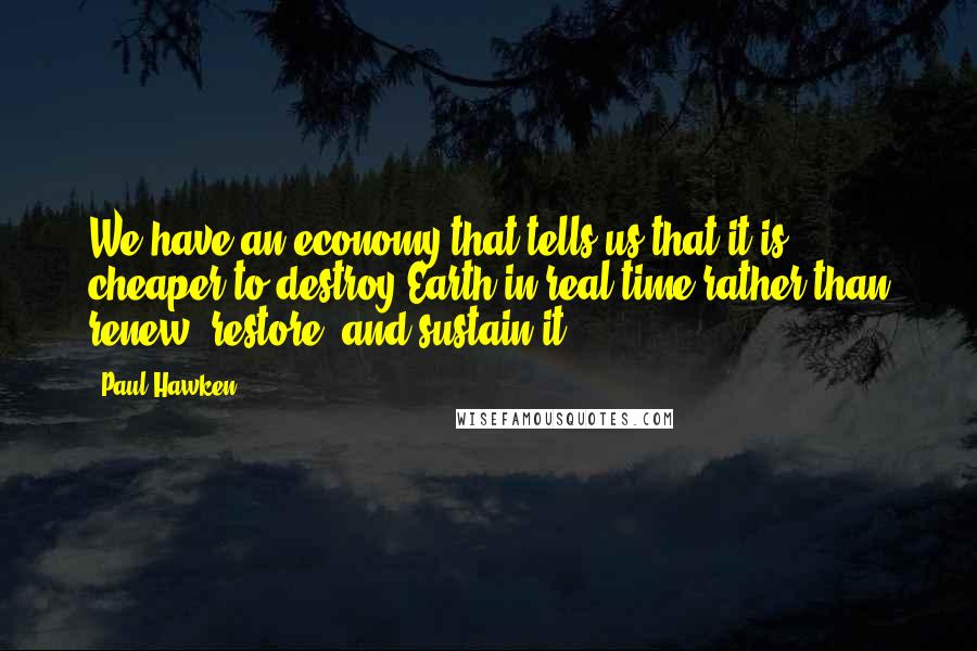 Paul Hawken Quotes: We have an economy that tells us that it is cheaper to destroy Earth in real time rather than renew, restore, and sustain it.