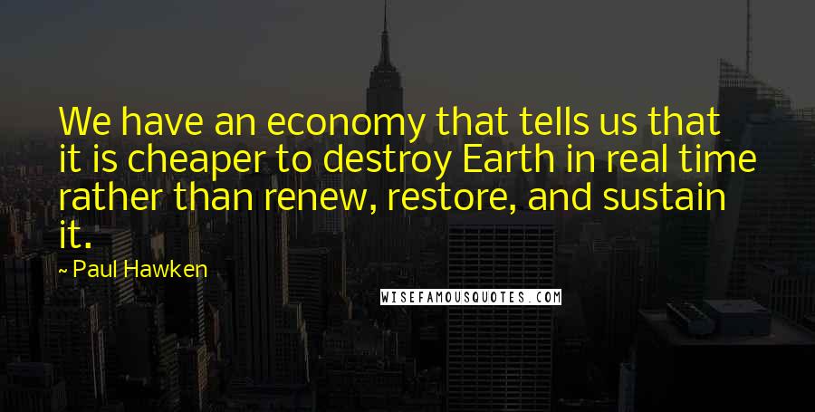 Paul Hawken Quotes: We have an economy that tells us that it is cheaper to destroy Earth in real time rather than renew, restore, and sustain it.